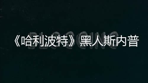 决定警哈黑人利波特不报普受演员 但威胁斯内死亡