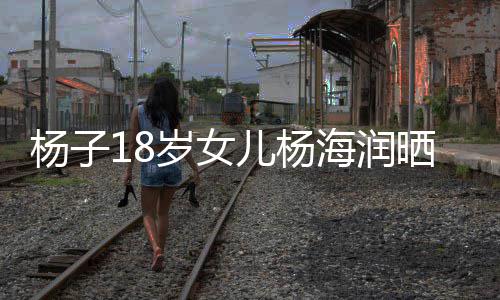 儿杨继母海润黄圣不输杨子颜值依嘲 岁女晒劳斯莱斯遭